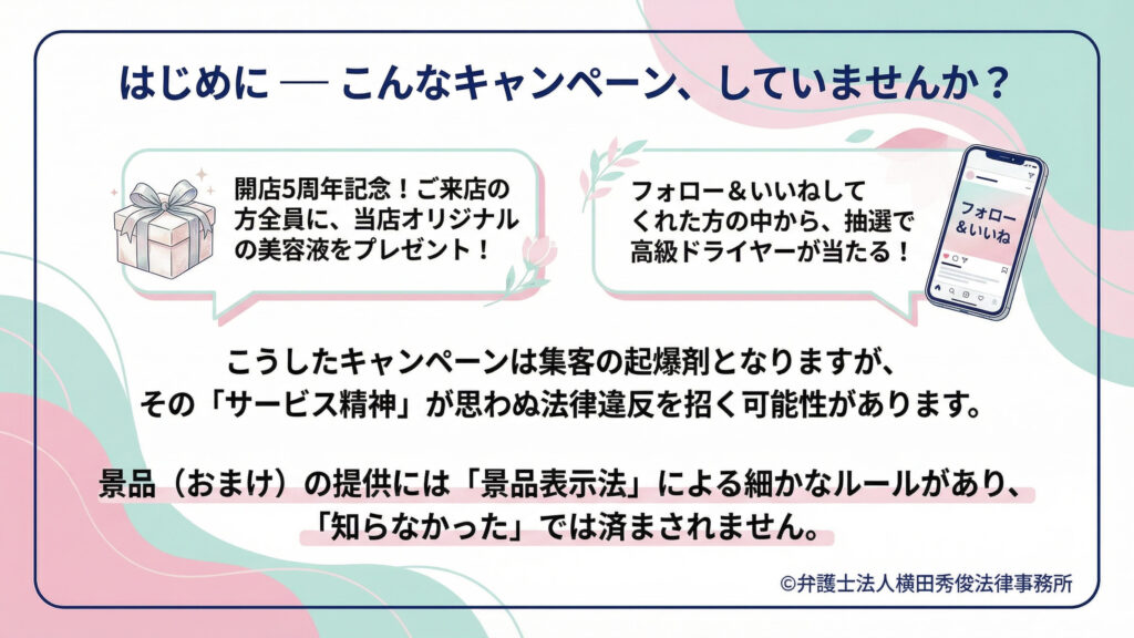 「はじめに―こんなキャンペーンしていませんか?」として、来店者全員に美容液プレゼント、フォロー&いいねで抽選プレゼントの例を提示。集客の起爆剤になる一方、「サービス精神」が思わぬ法令違反を招く可能性を警告し、景品(おまけ)提供は景品表示法の細かなルールがあり「知らなかった」は通らない旨を強調。