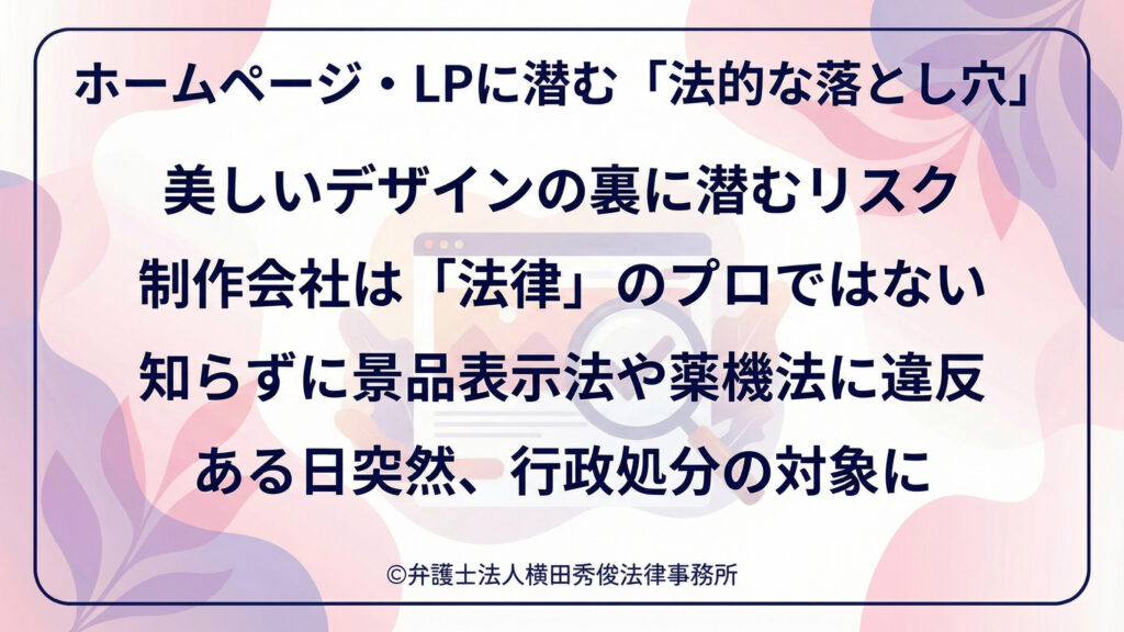 淡いピンクと紫の花柄背景、角丸の枠内に大きな文字。見出しは「ホームページ・LPに潜む法的な落とし穴」。美しいデザインの裏にリスクがあり、制作会社は法律のプロではないため、知らずに景品表示法や薬機法へ違反し、ある日突然行政処分の対象になり得ると警告する。中央にブラウザ画面と警告アイコンのイメージも配置。