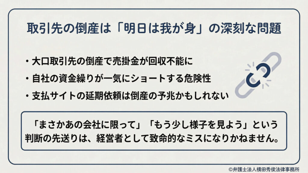 取引先の倒産は「明日は我が身」の深刻な問題。大口取引先倒産で売掛金が回収不能、自社の資金繰りが一気にショートする危険、支払サイト延長依頼は倒産の予兆かもしれない。判断の先送りは致命的になり得る。