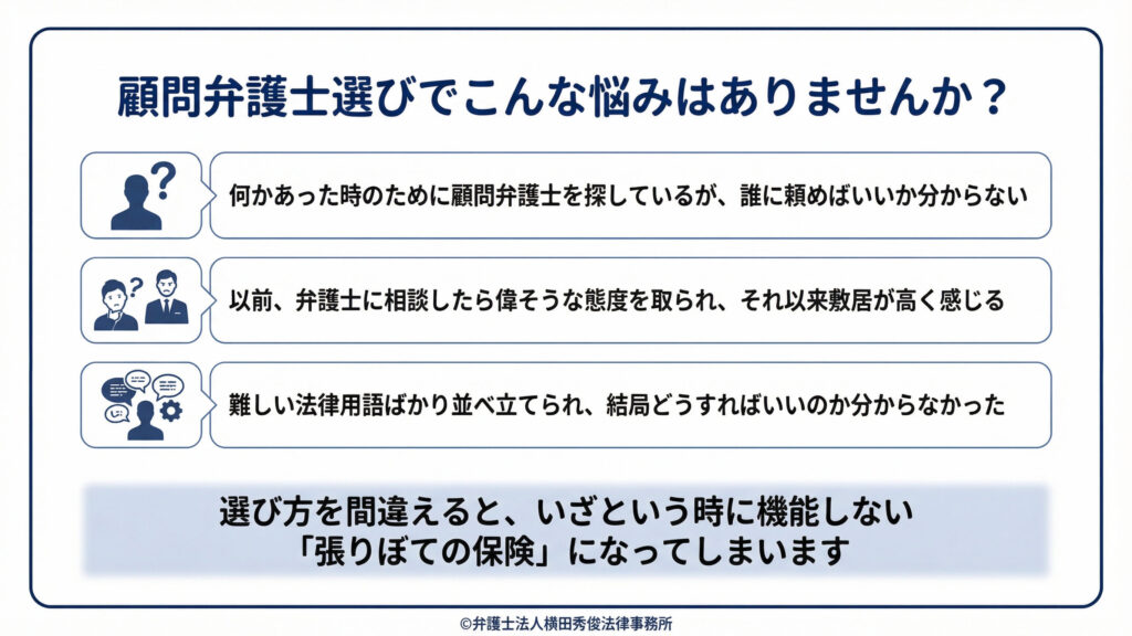 顧問弁護士選びの悩み。何かあった時のために顧問弁護士を探しているが誰に頼めばよいか分からない、以前の相談で偉そうな態度を取られて敷居が高い、難しい法律用語ばかりで結局どうすればよいか分からなかった。選び方を間違えると、いざという時に機能しない「張りぼての保険」になる。