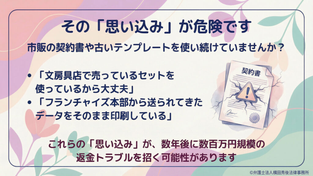 見出し「その『思い込み』が危険です」。市販の契約書や古いテンプレートを使い続ける危険を警告。文房具店セットや本部データの印刷だけでは不十分で、数年後に数百万円規模の返金トラブルとなり得る旨。割れた契約書のイラスト。