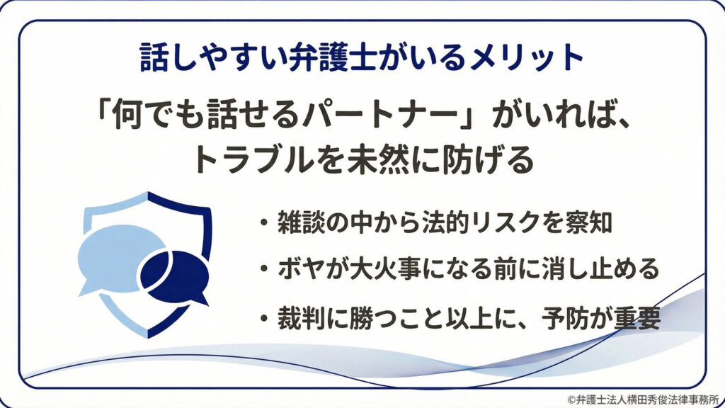 話しやすい弁護士がいるメリット。「何でも話せるパートナー」がいればトラブルを未然に防げる。雑談の中から法的リスクを察知し、ボヤが大火事になる前に消し止める。裁判に勝つこと以上に予防が重要。