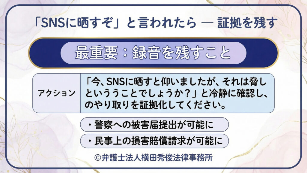 「『SNSに晒すぞ』と言われたら―証拠を残す」。最重要は録音。『今、晒すと言いましたが脅しですか』と冷静に確認し、やり取りを証拠化する行動例を提示。警察の被害届や民事賠償請求につながると示す。