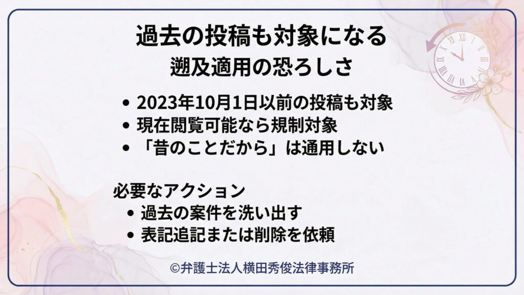 （過去の投稿も対象：遡及適用の恐ろしさ）
過去投稿にも規制が及ぶ点を強調。２０２３年１０月１日以前の投稿でも、現在閲覧可能なら対象となり得て、「昔のことだから」は通用しないと明示。必要なアクションとして、過去案件の洗い出しと、表記の追記または削除依頼を挙げ、早期対応を促す。