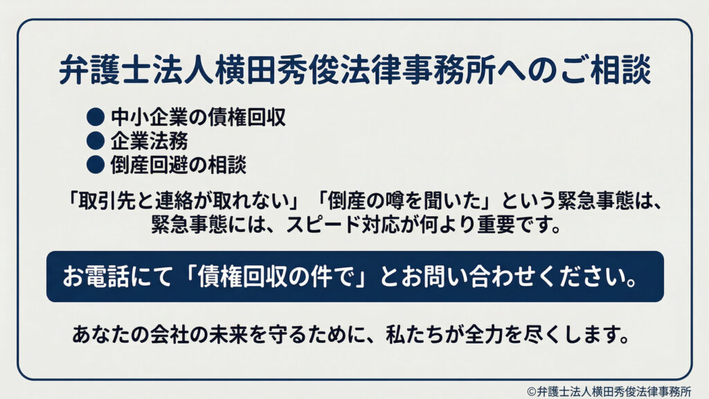 債権回収に関する相談案内。中小企業の債権回収、企業法務、倒産回避の相談に対応。「取引先と連絡が取れない」「倒産の噂を聞いた」など緊急時はスピード対応が重要。電話で「債権回収の件で」と問い合わせる案内と、会社の未来を守る旨のメッセージ。