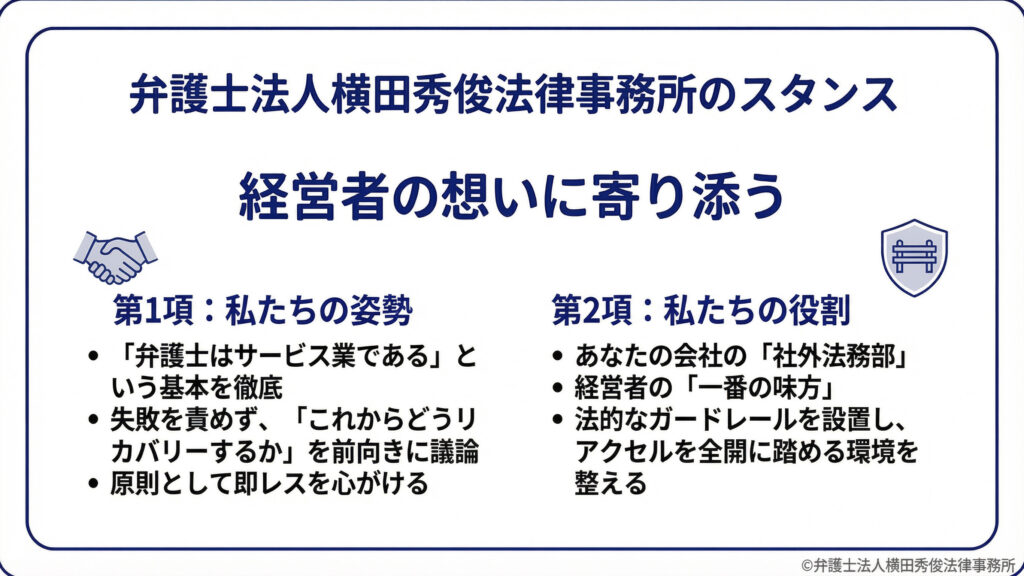 スタンス：経営者の想いに寄り添う。第１項は姿勢として、弁護士はサービス業であること、失敗を責めずリカバリーを前向きに議論すること、原則として即レスを心がけること。第２項は役割として、社外法務部、経営者の一番の味方、法的ガードレールを設置しアクセルを全開に踏める環境を整えること。