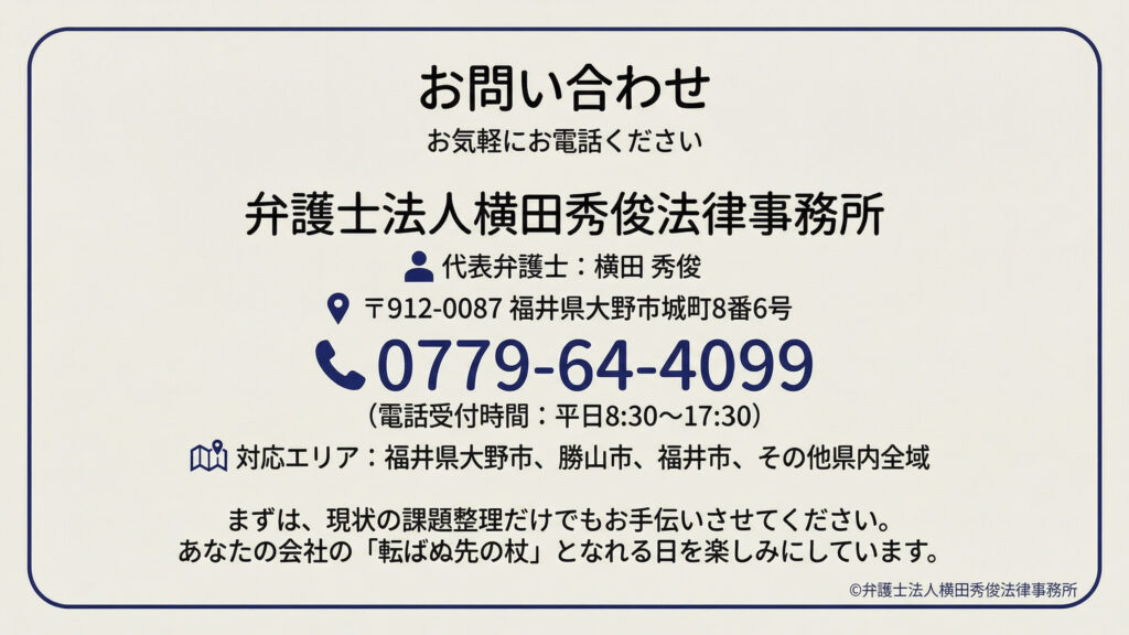お問い合わせ案内。お気軽に電話ください。代表弁護士名、住所（福井県大野市城町８番６号）、電話番号０７７９－６４－４０９９、受付時間（平日８：３０～１７：３０）、対応エリア（福井県大野市・勝山市・福井市、その他県内全域）。現状の課題整理から支援し、会社の「転ばぬ先の杖」となる旨のメッセージ。