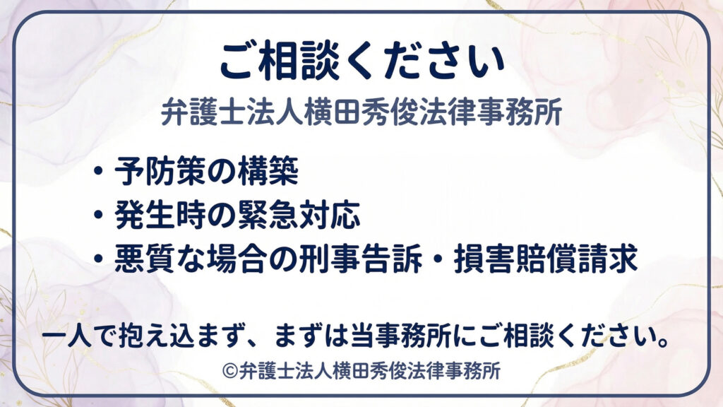 「ご相談ください 弁護士法人横田秀俊法律事務所」。予防策の構築、トラブル発生時の緊急対応、悪質事案では刑事告訴や損害賠償請求まで支援できる旨を箇条書きで案内。下段で「一人で抱え込まず、まずは当事務所へ相談」を強調するスライド。