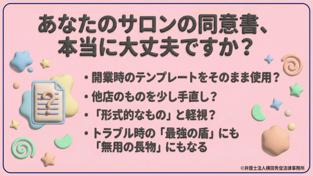 サロンの同意書の見直しを促す導入。「開業時のテンプレートをそのまま使用していないか?」などのチェックリストを提示し、規約がトラブル時の「最強の盾」にも「無用の長物」にもなり得ると警鐘を鳴らしている。