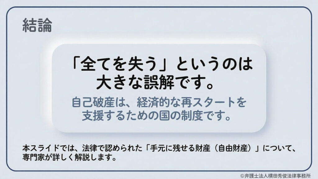 「全てを失う」というのは大きな誤解であると強調する導入スライド。自己破産は経済的再スタートを支援するための国の制度であることを説明。専門家が法律で認められた「手元に残せる財産(自由財産)」について詳しく解説することを予告しており、弁護士法人横田秀俊法律事務所による提供である旨が記されている。