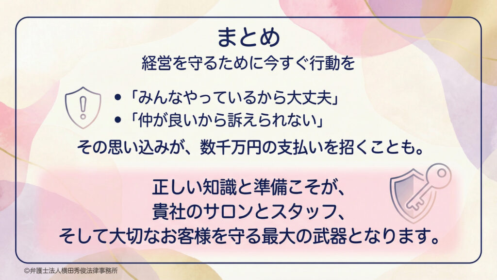 まとめスライド。見出し『経営を守るために今すぐ行動を』。『みんなやっているから大丈夫』『仲が良いから訴えられない』という思い込みが、数千万円規模の支払いを招く可能性を警告し注意喚起。正しい知識と準備こそが、サロンとスタッフ、顧客を守る最大の武器と結論。淡い水彩背景に枠線、盾と鍵のアイコン。