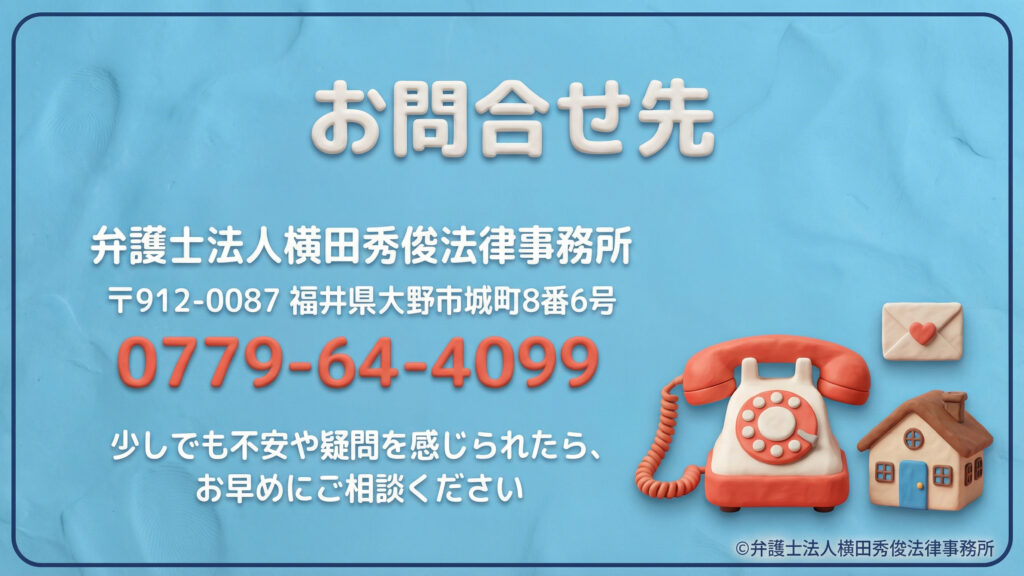 お問合せ先 弁護士法人横田秀俊法律事務所の連絡先を案内。所在地は福井県大野市城町8番6号、電話番号は0779-64-4099と明記。「少しでも不安や疑問を感じられたら、お早めにご相談ください」という呼びかけと共に、レトロな電話機、手紙、家のクレイ風イラストが添えられている。