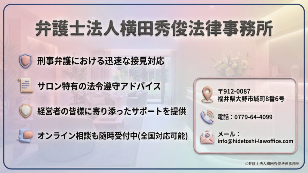「弁護士法人横田秀俊法律事務所」の連絡先・サービス概要。
刑事弁護における迅速な接見対応、サロン特有の法令遵守アドバイス、経営者に寄り添ったサポート、全国対応のオンライン相談受付を提示。
所在地は福井県大野市城町、電話番号は0779-64-4099、メールアドレスはinfo@hidetoshi-lawoffice.comと明記されている。