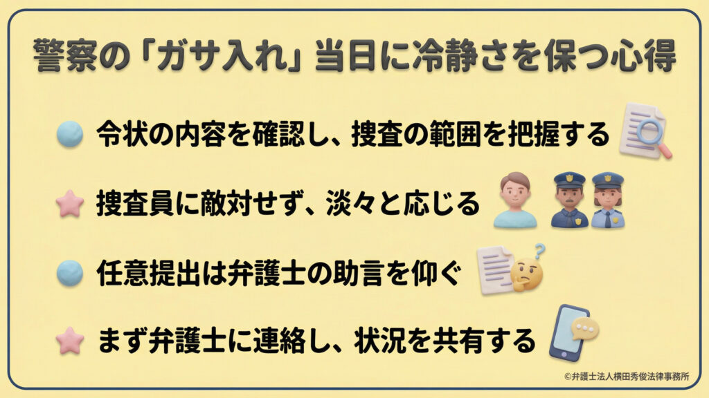 警察の家宅捜索(ガサ入れ)当日の心得。令状内容の確認、捜査員への冷静な対応、任意提出への弁護士助言、迅速な弁護士への状況共有といった、パニックを防ぎ適切に対処するための4つのポイントをまとめている。