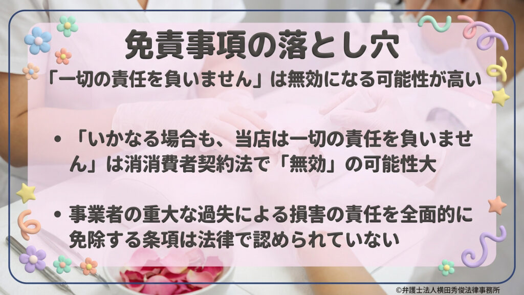 免責事項の落とし穴。「一切の責任を負いません」という包括的な免責は、消費者契約法で無効になる可能性が高いと指摘。事業者の重大な過失による損害を全面的に免除する条項は、法律で認められていないことを解説。