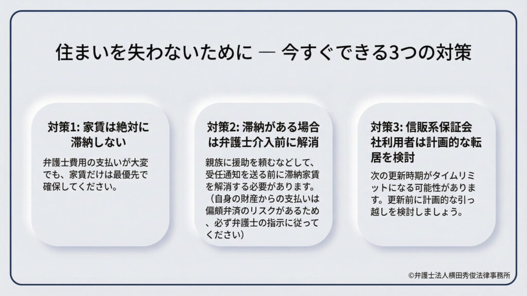 今すぐ実行できる対策を3つ提示。1.家賃を最優先で支払い、絶対に滞納しない。2.滞納がある場合は、偏頗弁済のリスクを避けるため弁護士の指示に従いつつ、親族の援助などで介入前に解消する。3.信販系保証会社を利用している場合は、更新時期をタイムリミットと考え、計画的な転居を検討することを推奨している。