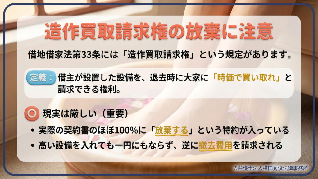 造作買取請求権の現実。借地借家法第33条で認められた権利だが、実際の契約書のほぼ100%に「放棄する」という特約が入っており、高い設備を入れても一円にもならず、逆に撤去費用を請求される厳しい実態を解説している。