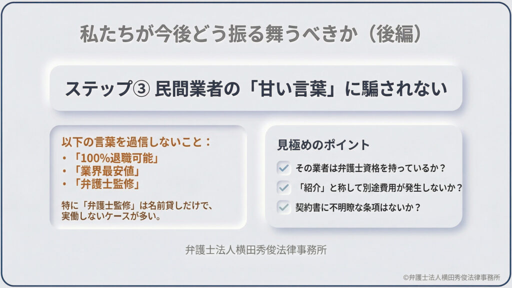 今後の振る舞い方（後編）。ステップ3として民間業者の「100%退職可能」「弁護士監修」といった甘い言葉に騙されないよう警告。資格の有無、別途費用の発生、契約書の不明瞭な条項を確認する見極めポイントを提示。