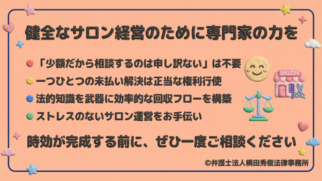 健全なサロン経営のための専門家の力。少額でも相談は正当な権利であり、法的知識を武器に効率的な回収フローを構築することで、ストレスのない運営をサポート。時効が完成する前に、弁護士への相談を促すメッセージ。