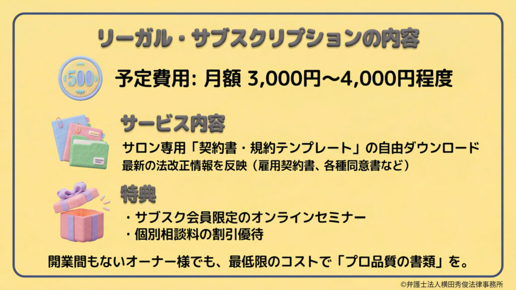 準備中のリーガル・サブスクリプションの詳細。予定費用は月額3,000円〜4,000円程度。内容は、サロン専用の「契約書・規約テンプレート」の自由ダウンロードで、法改正も反映されます。特典として会員限定オンラインセミナーや個別相談料の割引優待があり、開業間もないオーナーでも低コストでプロ品質の書類を揃えられます。
