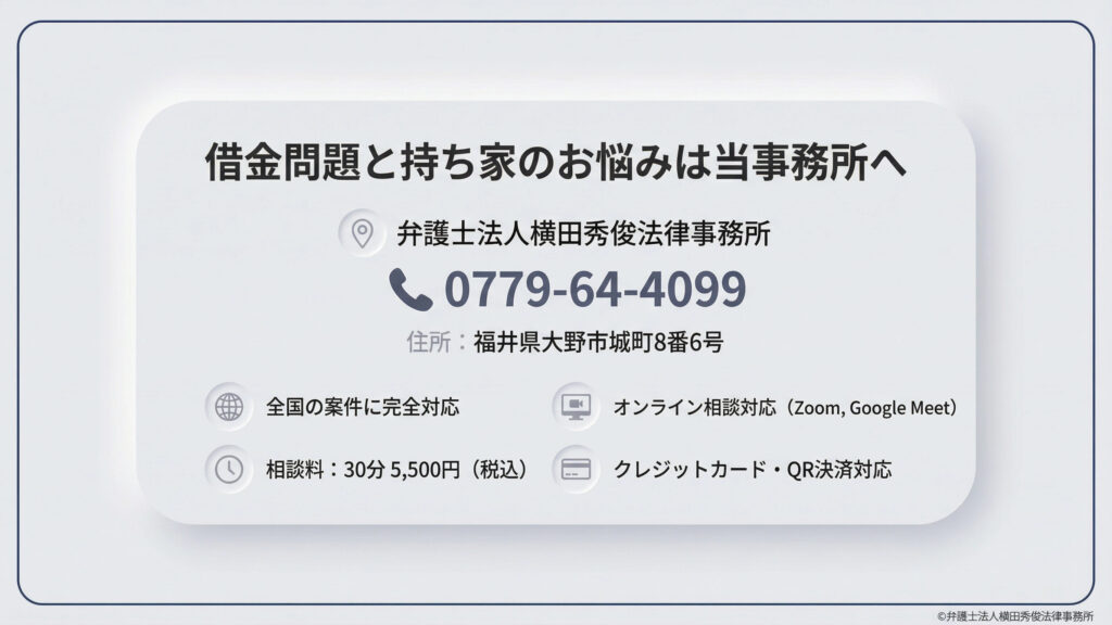 弁護士法人横田秀俊法律事務所の紹介。福井県大野市の所在地と電話番号（0779-64-4099）、相談料（30分5,500円）を掲載。全国の案件に完全対応し、Zoom等でのオンライン相談、クレジットカード・QR決済も可能です。借金問題と持ち家の悩みに寄り添う姿勢を伝えています。