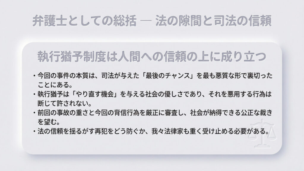 執行猶予制度は人間への信頼の上に成り立つものであり、今回の再犯は司法が与えた「最後のチャンス」を悪質な形で裏切ったと総括。前回の事故の重さと今回の背信行為を厳正に審査し、社会が納得できる公正な裁きを望むとともに、法律家として再犯防止を重く受け止めるべきとの声明で締めくくっています。