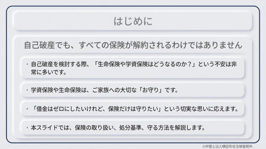 自己破産を検討する際の保険の取り扱いに関する導入資料。「自己破産でもすべての保険が解約されるわけではない」という結論を提示。生命保険や学資保険を守りたいという切実な思いに応えるため、保険の取り扱いや処分基準、守る方法を本スライドで解説することを伝えている。