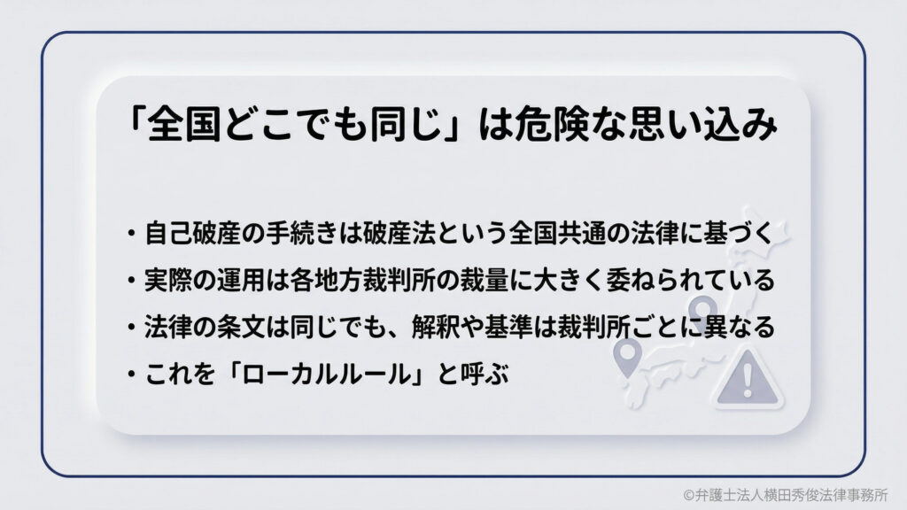 「全国どこでも同じ」は危険な思い込み。自己破産の仕組みは全国共通でも、実際の運用は各地方裁判所の裁量に大きく委ねられており、解釈や基準が異なります。これを「ローカルルール」と呼びます。地域による違いを理解することが重要です。