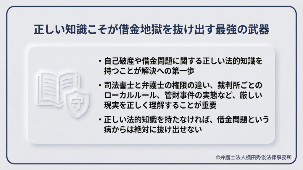 タイトル「正しい知識こそが借金地獄を抜け出す最強の武器」。本と盾のアイコンを背景に、解決への第一歩は正しい法的知識を持つことだと説く。司法書士と弁護士の権限の違いや、裁判所ごとのローカルルール、管財事件の実態など、厳しい現実を正しく理解しなければ、借金問題からは絶対に抜け出せないと強調している。