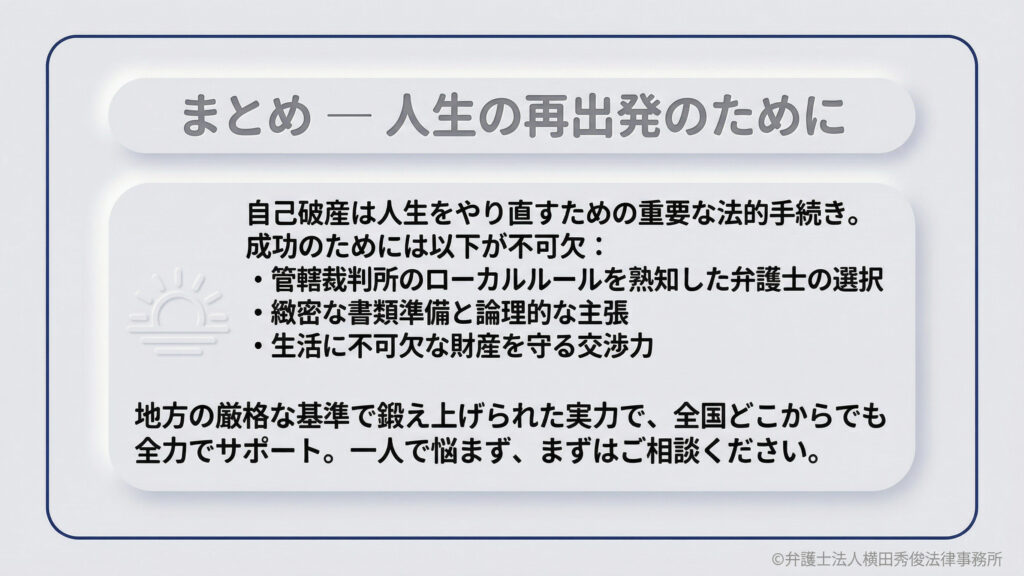 まとめ — 人生の再出発のために。自己破産を成功させるには、管轄裁判所のローカルルールを熟知した弁護士の選択、緻密な書類準備と論理的な主張、生活に不可欠な財産を守る交渉力が不可欠です。地方の厳格な基準で鍛えられた実力で、全国どこからでも全力でサポート。まずはご相談ください。