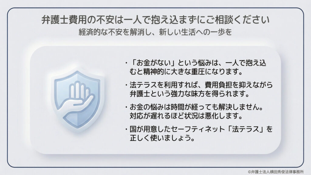 経済的な不安を解消し、新しい生活へ一歩踏み出すためのメッセージ。お金の悩みは一人で抱え込むと精神的な重圧になり、対応が遅れるほど状況が悪化します。国が用意したセーフティネットである「法テラス」を正しく使い、費用負担を抑えながら弁護士という味方を得ることで、問題を早期解決する大切さを説いています。