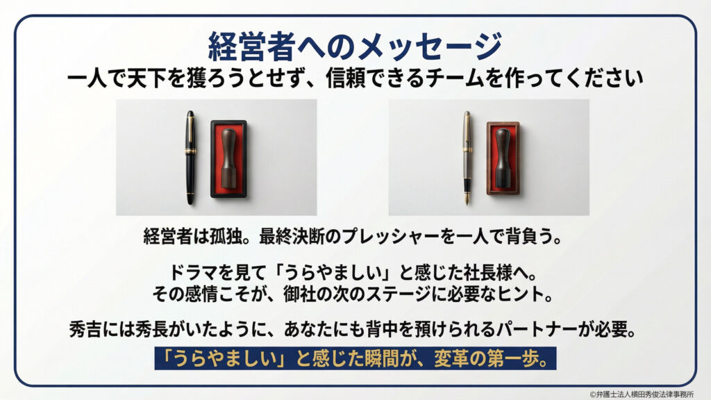 「一人で天下を獲ろうとせず、信頼できるチームを作ってください」というメッセージ。経営者は孤独で最終決断のプレッシャーを一人で背負うが、秀吉に秀長がいたように、背中を預けられるパートナーが必要だと説く。ドラマを見て「うらやましい」と感じた瞬間こそが変革の第一歩であると、万年筆と印鑑の画像と共に力説している。