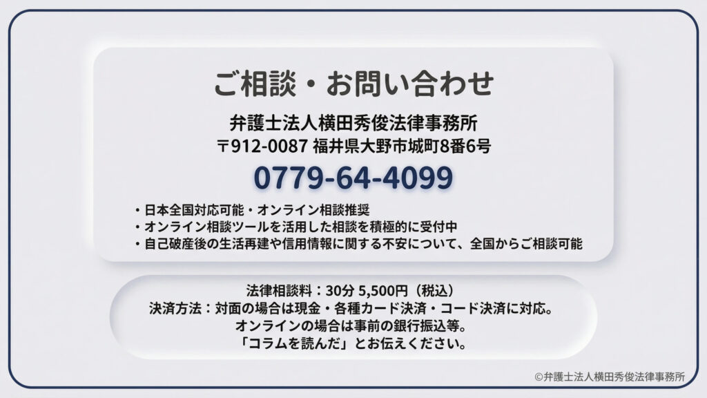 弁護士法人横田秀俊法律事務所のコンタクト情報。福井県大野市の所在地と電話番号、日本全国対応・オンライン相談推奨であることを明記。法律相談料（30分5,500円）や、対面・オンラインそれぞれの決済方法（現金、カード、コード決済、銀行振込）を説明。自己破産後の生活再建や信用情報に関する不安を全国から相談できることを伝えています。