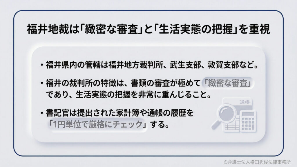 福井地裁は「緻密な審査」と「生活実態の把握」を重視。福井県内の管轄は福井地方裁判所、武生支部、敦賀支部など。福井の裁判所は、書類審査が極めて厳格であり、生活実態を非常に重視します。書記官は、家計簿や通帳の履歴を「1円単位」でチェックします。
