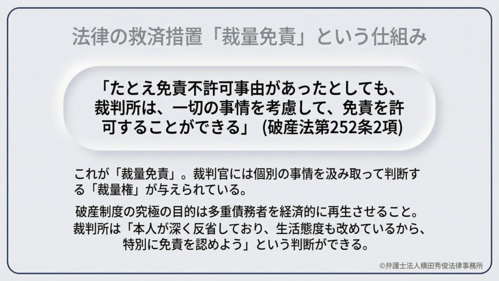 免責不許可事由があっても、裁判所が一切の事情を考慮して免責を許可できる「裁量免責(破産法第252条第2項)」の解説。破産制度の目的は多重債務者の経済的再生です。本人が深く反省し、生活態度を改めている場合には、裁判官の裁量によって特別に免責が認められる道があることを説明しています。