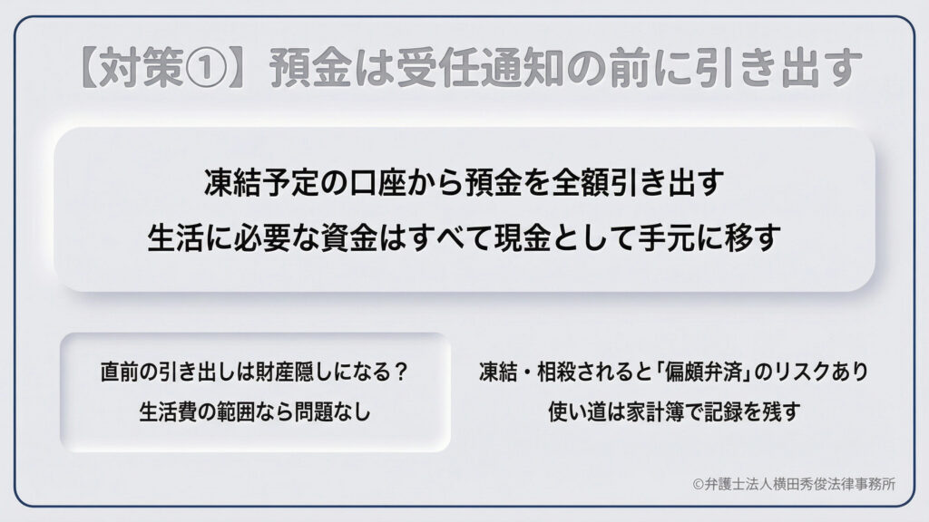 凍結への具体的対策その1。凍結予定の口座からは受任通知を送る前に預金を全額引き出し、生活資金を現金で手元に移すよう助言。直前の引き出しは生活費の範囲内であれば財産隠しにはならず、家計簿に記録を残すことで「偏頗弁済（へんぱべんさい）」のリスクを回避できるといった、法的な注意点についても触れている。