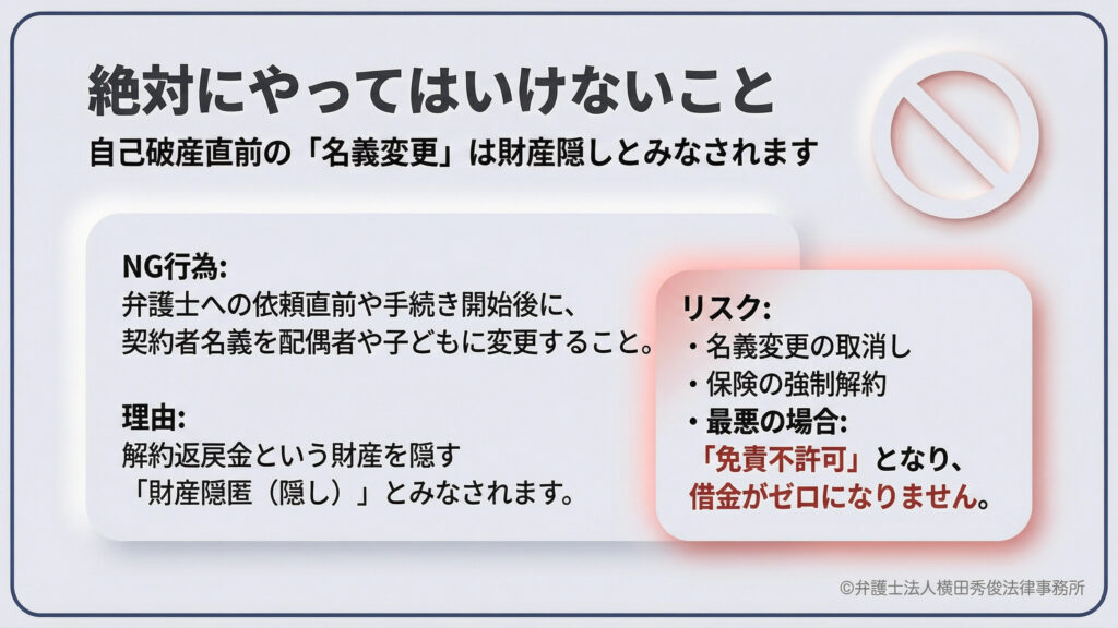 自己破産直前の「名義変更」に関する警告。解約返戻金という財産を隠すために、契約者を配偶者や子供に変更する行為は「財産隠匿」とみなされる。リスクとして名義変更の取消しや保険の強制解約、最悪の場合は「免責不許可」となり借金がゼロにならない可能性があると説明。