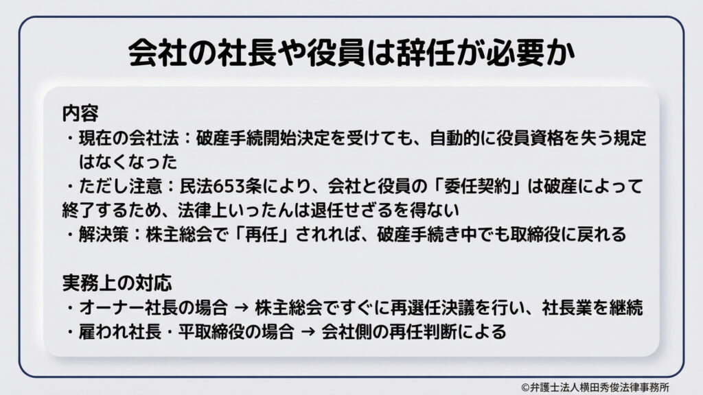 会社の社長や役員の辞任の必要性について。現在の会社法では破産で自動的に役員資格を失う規定はないが、民法上の委任契約が終了するため、一旦は退任せざるを得ない。解決策として、株主総会で「再任」されれば破産手続き中でも取締役に復れる。オーナー社長は即再任で継続可能だが、雇われ役員は会社側の判断による。