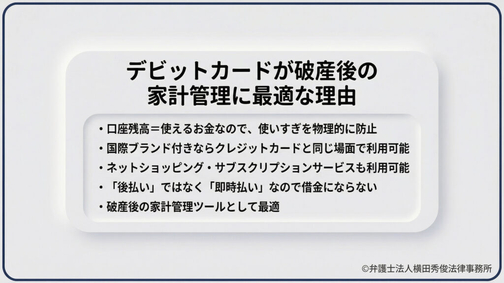 デビットカードのメリットを詳述。口座残高＝使えるお金なので物理的に使いすぎを防止できること、国際ブランド付きならクレジット同様に通販やサブスクで利用可能なこと、後払いではなく「即時払い」なので借金にならないことを列挙。破産後のリハビリや家計管理ツールとして最適であると推奨しています。