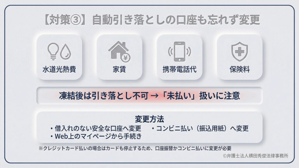 対策その3。水道光熱費、家賃、携帯代、保険料などの自動引き落とし口座の変更を促す内容。凍結後は引き落としができず「未払い」扱いになるため、借入れのない安全な口座やコンビニ払い（振込用紙）への変更手続きが必要。クレジットカード払いの場合はカード自体も停止するため、特に注意が必要であると説明している。