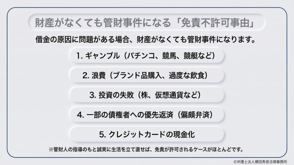 財産がなくても管財事件になる「免責不許可事由」の紹介。ギャンブル、浪費（ブランド品・過度な飲食）、投資の失敗（株・仮想通貨）、一部の債権者への優先返済、クレカ現金化など、借金の原因に問題がある場合は管財事件となる。ただし、管財人の指導のもと誠実に生活を立て直せば、多くの場合で免責が許可される。