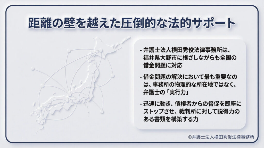 タイトル「距離の壁を越えた圧倒的な法的サポート」。日本地図のネットワーク図。弁護士法人横田秀俊法律事務所は、福井県大野市を拠点としながら全国の借金問題に対応。重要なのは事務所の所在地ではなく、迅速に督促を止め、裁判所に対し説得力のある書類を構築する弁護士の「実行力」であると定義している。