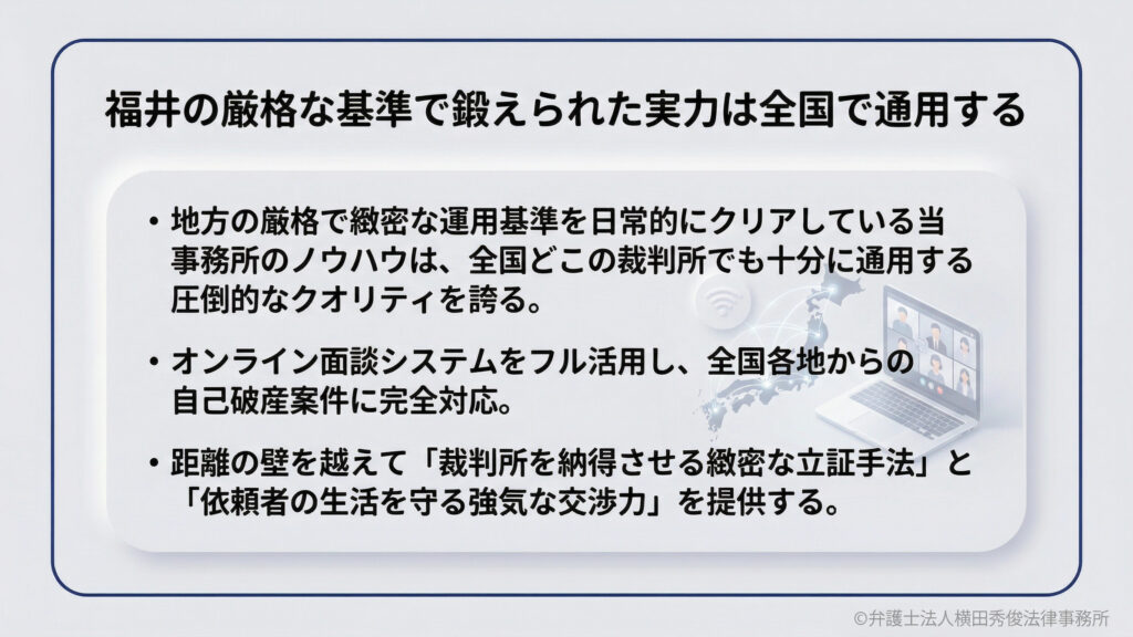 福井の厳格な基準で鍛えられた実力は全国で通用する。地方の厳格な運用基準をクリアしている当事務所のノウハウは、全国の裁判所でも通用する圧倒的なクオリティです。オンライン面談システムを活用し、遠方からの自己破産案件にも完全対応。緻密な立証手法と強気な交渉力で、依頼者の生活を守ります。